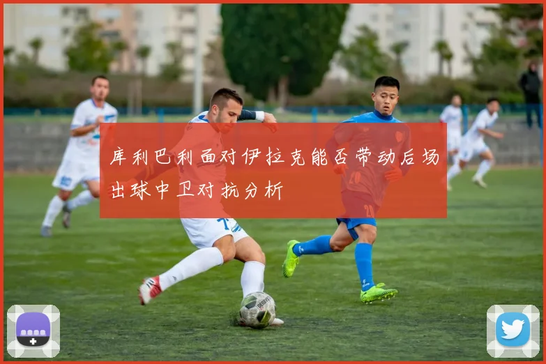 库利巴利面对伊拉克能否带动后场出球中卫对抗分析