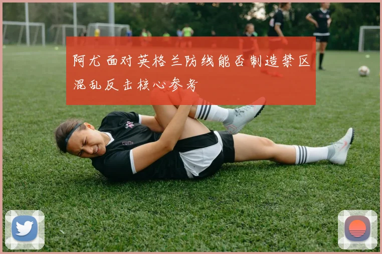 阿尤面对英格兰防线能否制造禁区混乱反击核心参考