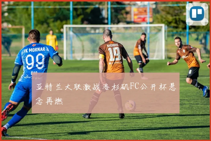 亚特兰大联激战洛杉矶FC公开杯悬念再燃