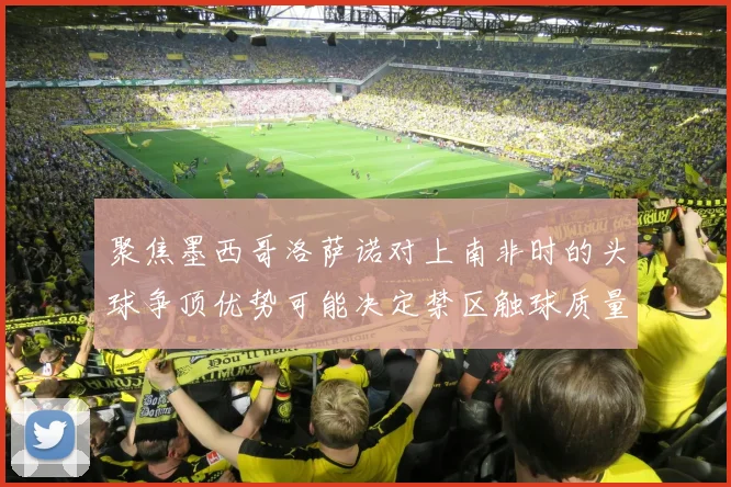 聚焦墨西哥洛萨诺对上南非时的头球争顶优势可能决定禁区触球质量