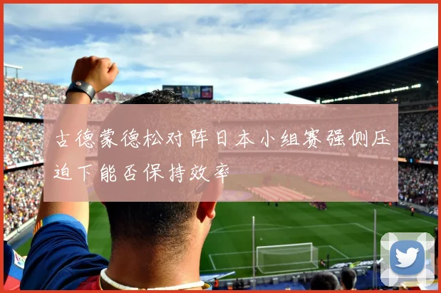 古德蒙德松对阵日本小组赛强侧压迫下能否保持效率