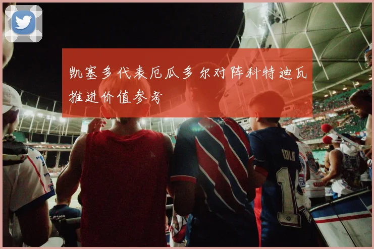 凯塞多代表厄瓜多尔对阵科特迪瓦推进价值参考