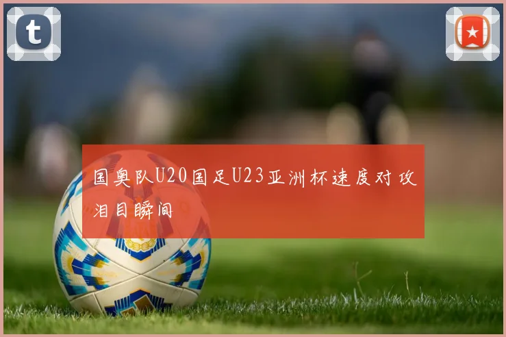 国奥队U20国足U23亚洲杯速度对攻泪目瞬间