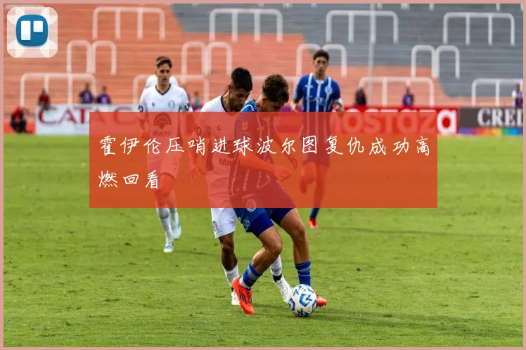 霍伊伦压哨进球波尔图复仇成功高燃回看