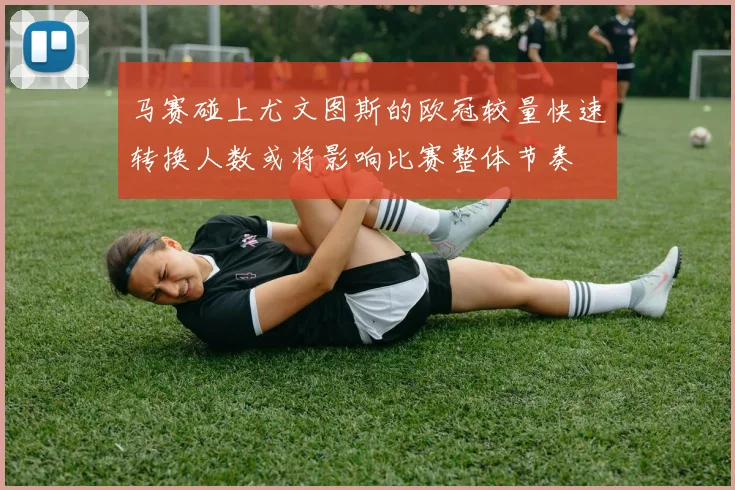 马赛碰上尤文图斯的欧冠较量快速转换人数或将影响比赛整体节奏