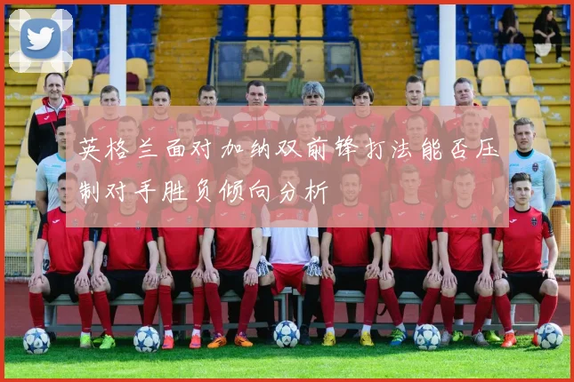 英格兰面对加纳双前锋打法能否压制对手胜负倾向分析