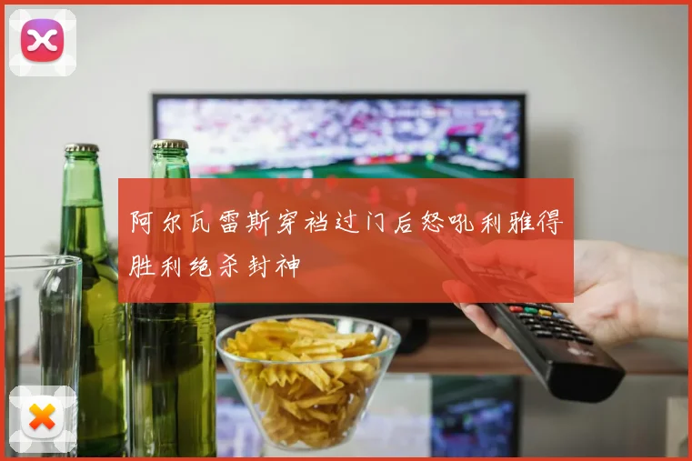 阿尔瓦雷斯穿裆过门后怒吼利雅得胜利绝杀封神