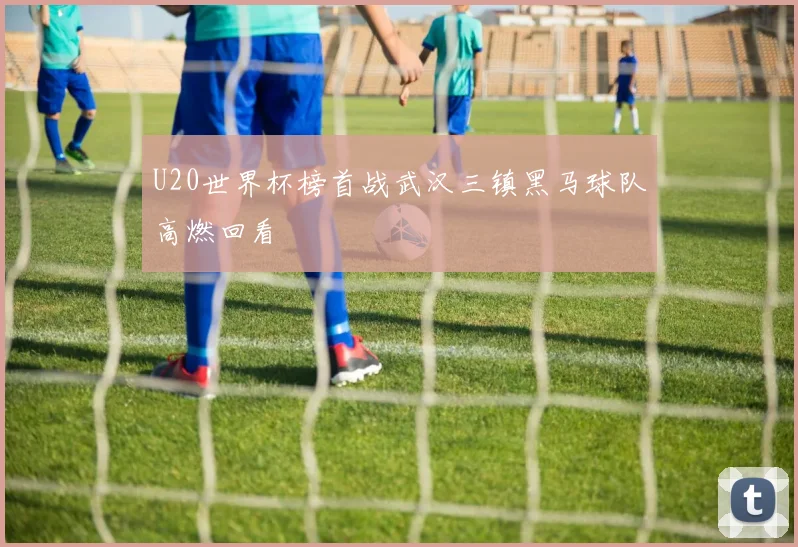 U20世界杯榜首战武汉三镇黑马球队高燃回看