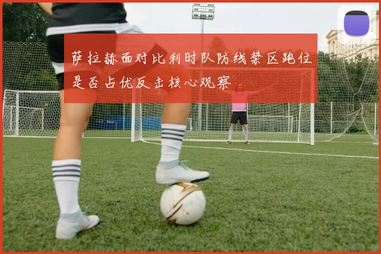 萨拉赫面对比利时队防线禁区跑位是否占优反击核心观察