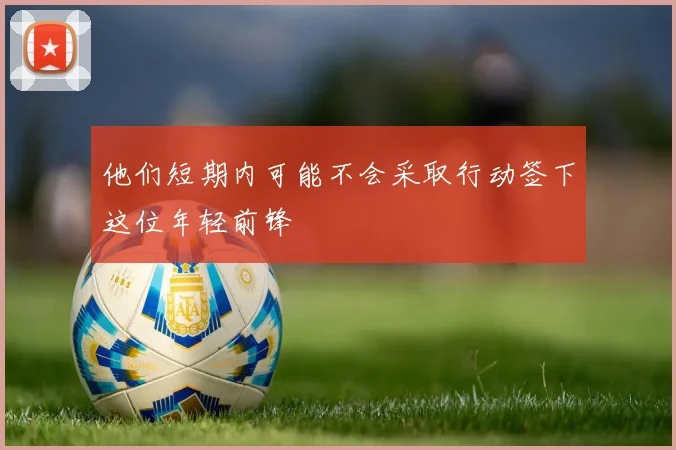 他们短期内可能不会采取行动签下这位年轻前锋