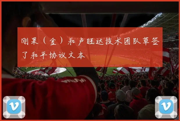 刚果(金)和卢旺达技术团队草签了和平协议文本