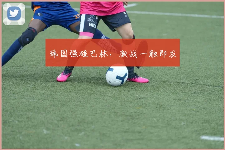 韩国强碰巴林,激战一触即发