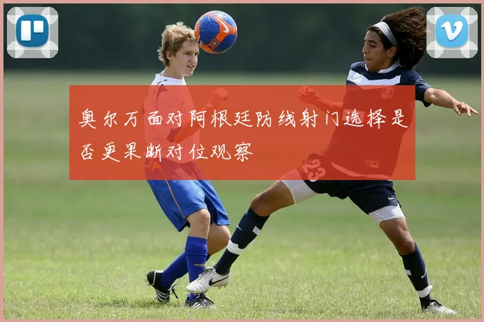 奥尔万面对阿根廷防线射门选择是否更果断对位观察
