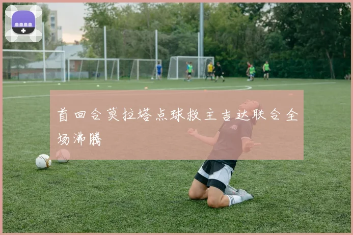 首回合莫拉塔点球救主吉达联合全场沸腾