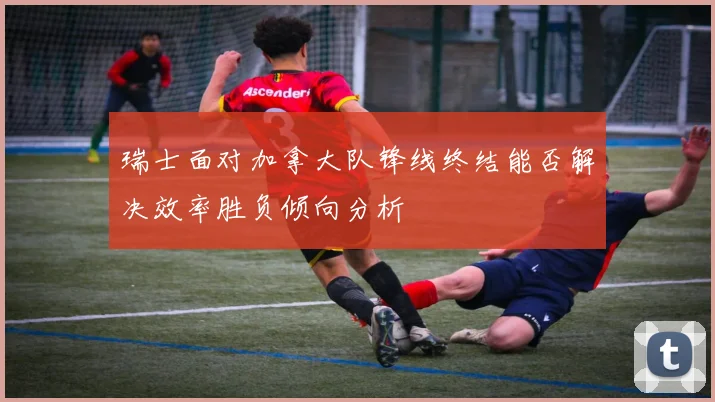 瑞士面对加拿大队锋线终结能否解决效率胜负倾向分析