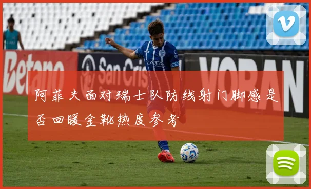 阿菲夫面对瑞士队防线射门脚感是否回暖金靴热度参考