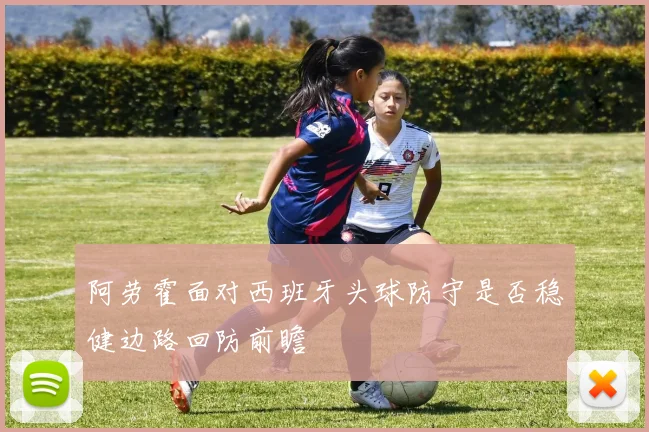 阿劳霍面对西班牙头球防守是否稳健边路回防前瞻