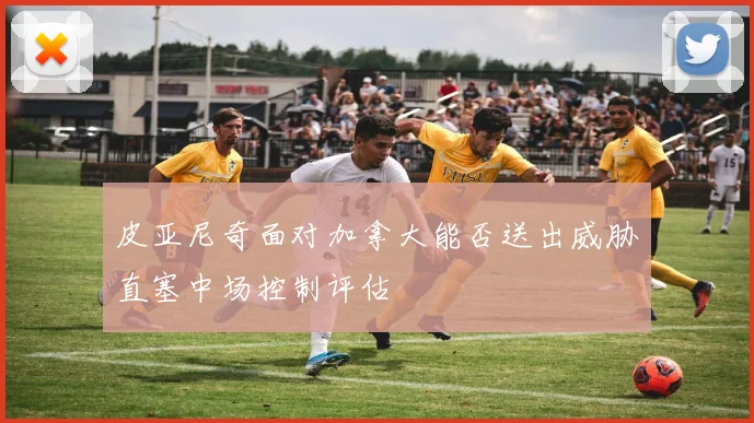 皮亚尼奇面对加拿大能否送出威胁直塞中场控制评估