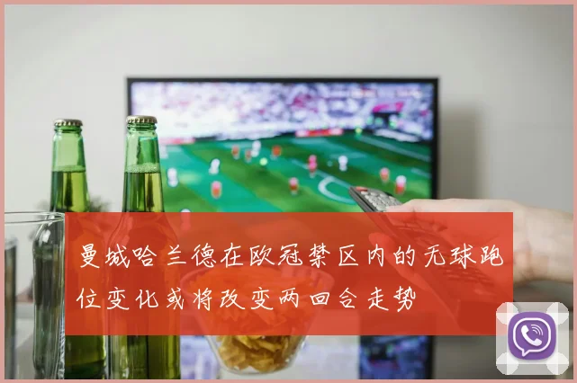 曼城哈兰德在欧冠禁区内的无球跑位变化或将改变两回合走势