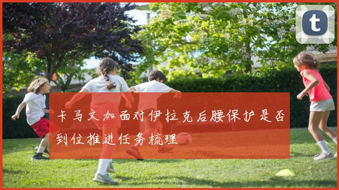 卡马文加面对伊拉克后腰保护是否到位推进任务梳理