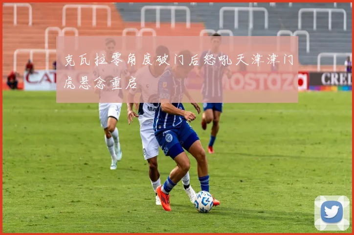 克瓦拉零角度破门后怒吼天津津门虎悬念重启