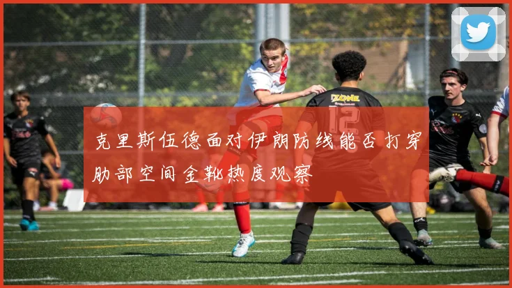 克里斯伍德面对伊朗防线能否打穿肋部空间金靴热度观察
