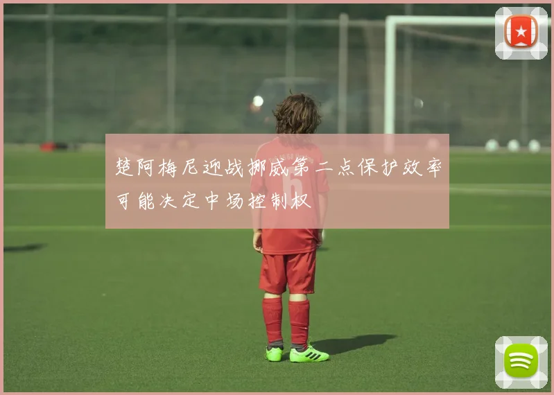 楚阿梅尼迎战挪威第二点保护效率可能决定中场控制权