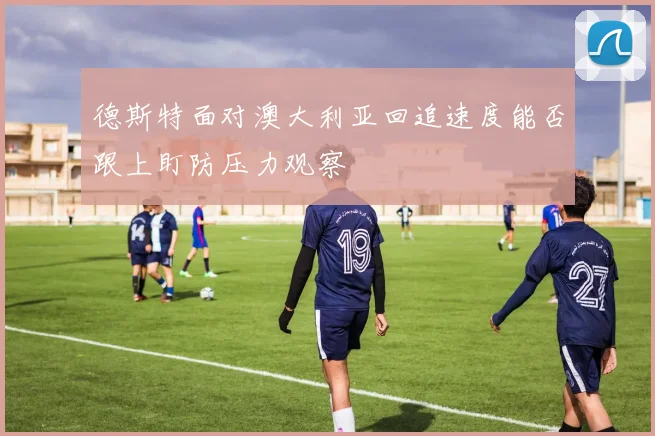 德斯特面对澳大利亚回追速度能否跟上盯防压力观察