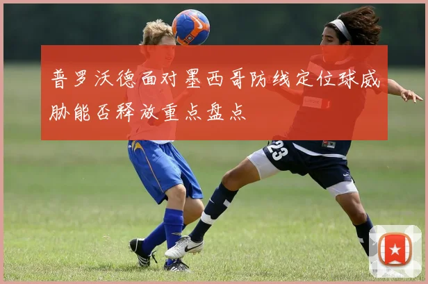 普罗沃德面对墨西哥防线定位球威胁能否释放重点盘点