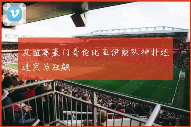 友谊赛豪门哥伦比亚伊朗队神扑连连黑马狂飙