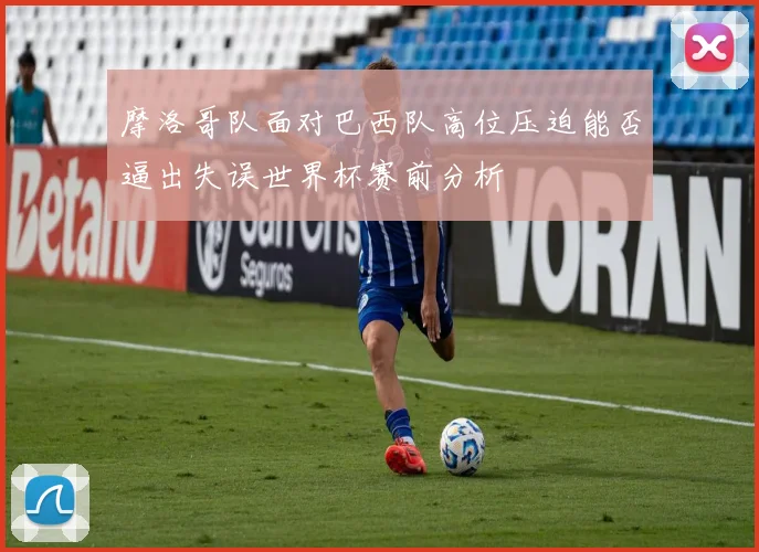 摩洛哥队面对巴西队高位压迫能否逼出失误世界杯赛前分析