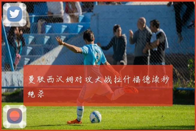 曼联西汉姆对攻大战拉什福德读秒绝杀