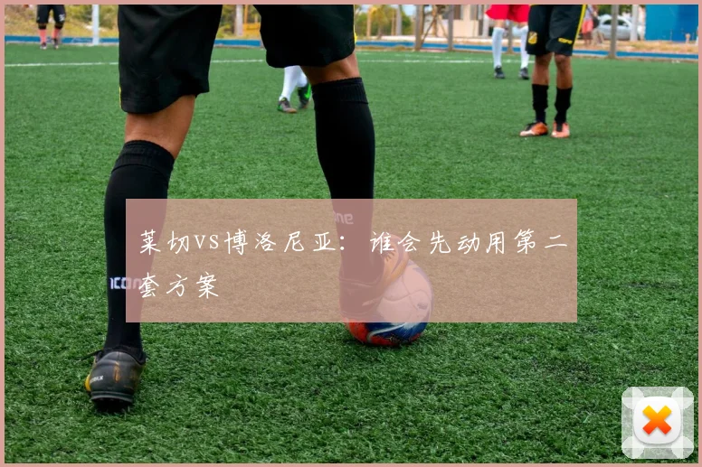 莱切vs博洛尼亚:谁会先动用第二套方案