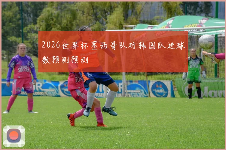 2026世界杯墨西哥队对韩国队进球数预测预测